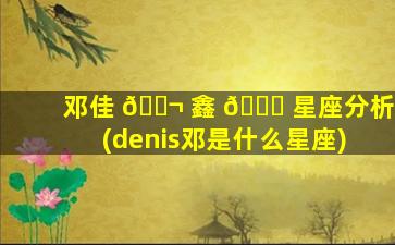 邓佳 🐬 鑫 🐈 星座分析(denis邓是什么星座)